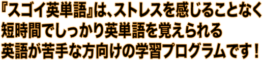 『スゴイ英単語』は、ストレスを感じることなく、短時間でしっかり英単語を覚えられる英語が苦手な方向けの学習プログラムです！