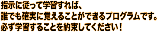 指示に従って学習すれば、誰でも確実に覚えることができるプログラムです。必ず学習することを約束してください！